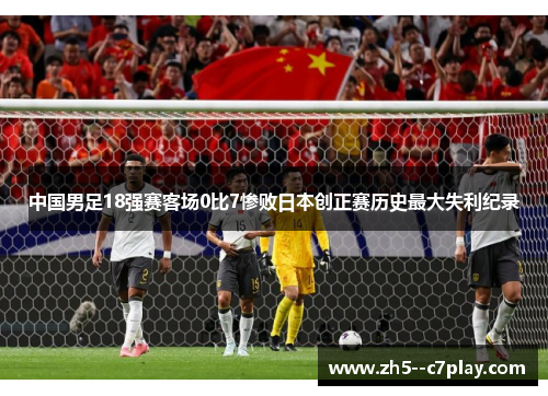 中国男足18强赛客场0比7惨败日本创正赛历史最大失利纪录