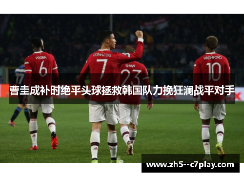 曹圭成补时绝平头球拯救韩国队力挽狂澜战平对手