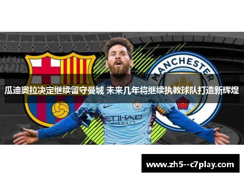 瓜迪奥拉决定继续留守曼城 未来几年将继续执教球队打造新辉煌 瓜迪奥拉决定继续留守曼城 未来几年将继续执教球队打造新辉煌