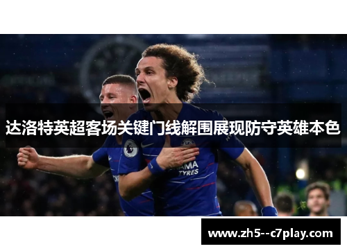 达洛特英超客场关键门线解围展现防守英雄本色 达洛特英超客场关键门线解围展现防守英雄本色