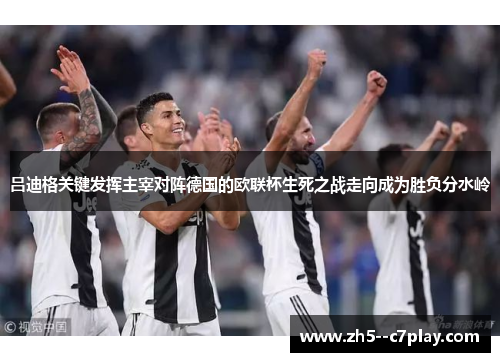 吕迪格关键发挥主宰对阵德国的欧联杯生死之战走向成为胜负分水岭
