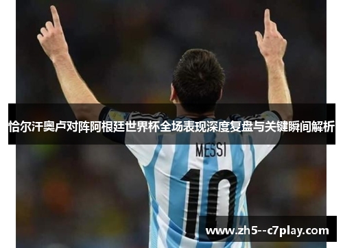 恰尔汗奥卢对阵阿根廷世界杯全场表现深度复盘与关键瞬间解析 恰尔汗奥卢对阵阿根廷世界杯全场表现深度复盘与关键瞬间解析
