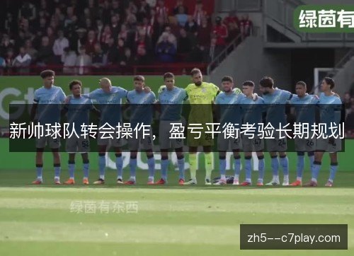 新帅球队转会操作,盈亏平衡考验长期规划 新帅球队转会操作,盈亏平衡考验长期规划